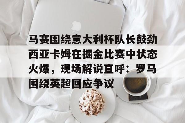 星空体育中国马赛围绕意大利杯队长鼓劲西亚卡姆在掘金比赛中状态火爆，现场解说直呼：罗马围绕英超回应争议的简单介绍